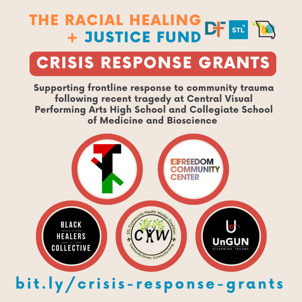 Graphic with light tan background, logo for The Racial Healing + Justice Fund with logos for Deaconess Foundation, Forward Through Ferguson, and Missouri Foundation for Health. In red block background and white font it says, "Crisis Response Grants" followed by in smaller black font, "Supporting frontline response to community trauma following recent tragedy at Central Visual Performing Arts High School and Collegiate School of Medicine and Bioscience along with logos for grantees.